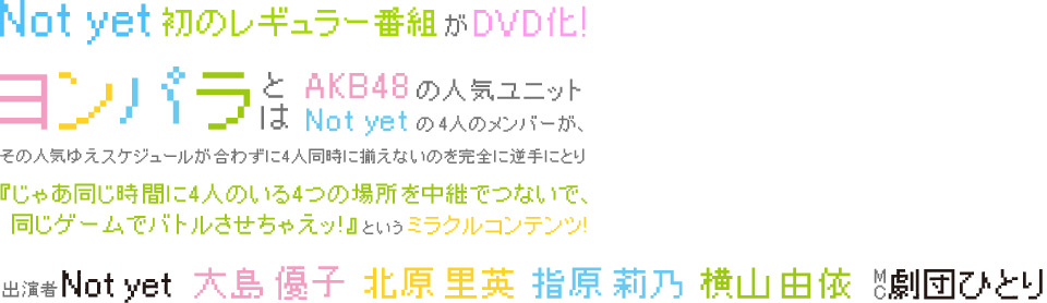 AKB48の超人気ユニット「Not yet」初の レギュラー番組がDVD化！『ヨンパラ』とは、AKB48の人気ユニット「Not yet」の大島優子、北原里英、指原莉乃、横山由依が、その人気ゆえスケジュールが合わずに4人同時に揃えないのを完全に逆手にとり『じゃあ同じ時間に4人のいる4つの場所を中継でつないで、同じゲームでバトルさせちゃえッ!』というミラクルコンテンツ!